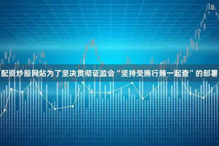 配资炒股网站为了坚决贯彻证监会“坚持受贿行贿一起查”的部署