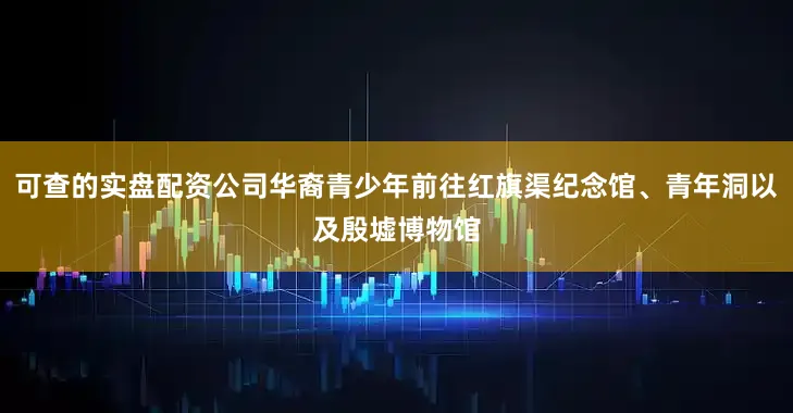 可查的实盘配资公司华裔青少年前往红旗渠纪念馆、青年洞以及殷墟博物馆