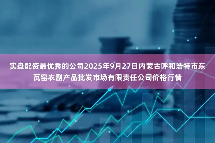 实盘配资最优秀的公司2025年9月27日内蒙古呼和浩特市东瓦窑农副产品批发市场有限责任公司价格行情
